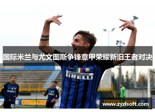 国际米兰与尤文图斯争锋意甲荣耀新旧王者对决 国际米兰与尤文图斯争锋意甲荣耀新旧王者对决